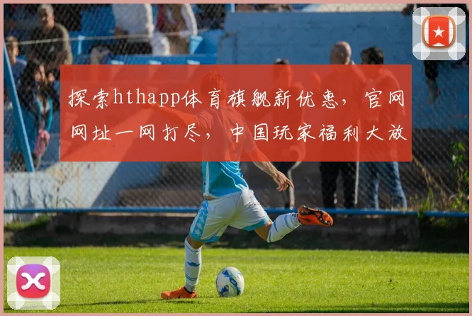 探索hthapp体育旗舰新优惠，官网网址一网打尽，中国玩家福利大放送，三重惊喜等你来