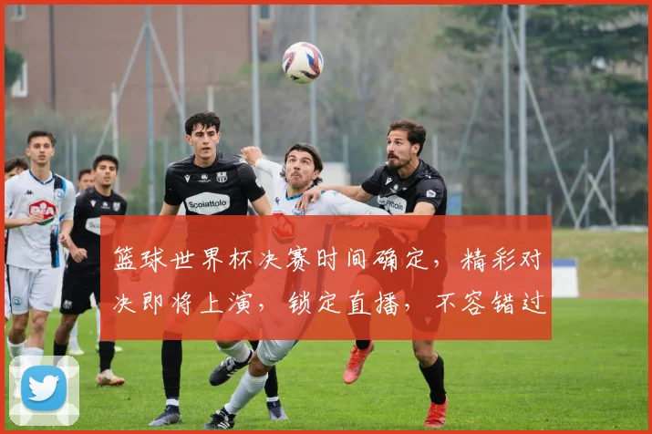 篮球世界杯决赛时间确定，精彩对决即将上演，锁定直播，不容错过