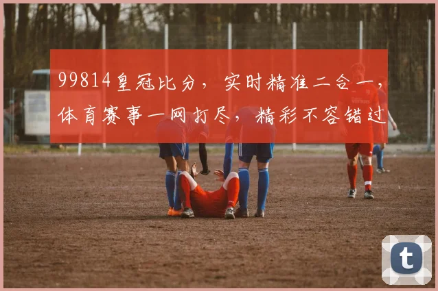 99814皇冠比分，实时精准二合一，体育赛事一网打尽，精彩不容错过