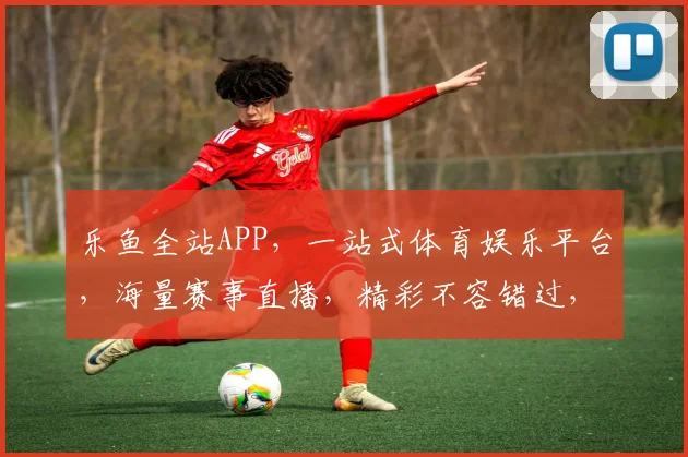 乐鱼全站APP，一站式体育娱乐平台，海量赛事直播，精彩不容错过，尽享体育盛宴，快来体验
