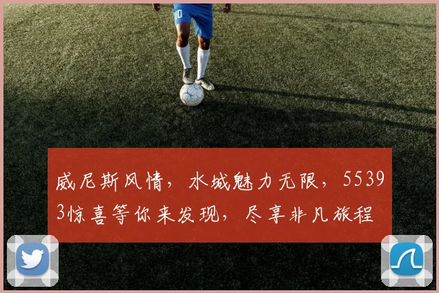 威尼斯风情，水城魅力无限，55393惊喜等你来发现，尽享非凡旅程