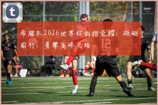希腊队2026世界杯剑指荣耀，砥砺前行，勇攀高峰之路